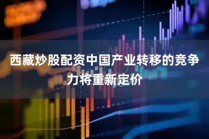 西藏炒股配资中国产业转移的竞争力将重新定价