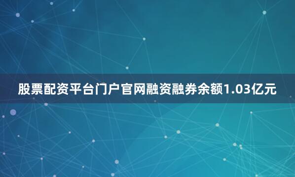 股票配资平台门户官网融资融券余额1.03亿元