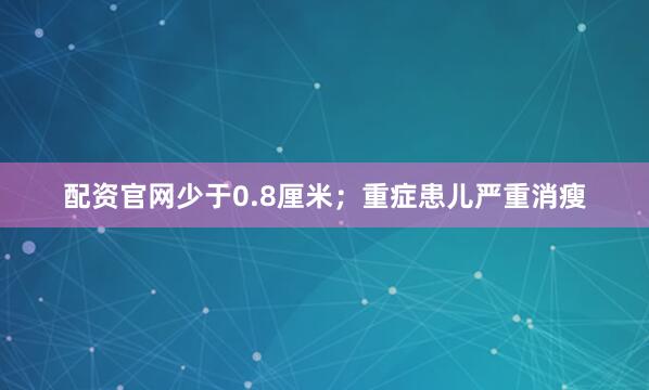 配资官网少于0.8厘米；重症患儿严重消瘦