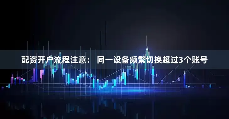 配资开户流程注意： 同一设备频繁切换超过3个账号