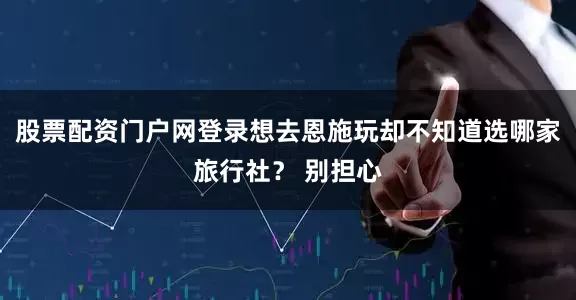 股票配资门户网登录想去恩施玩却不知道选哪家旅行社？ 别担心