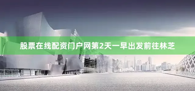 股票在线配资门户网第2天一早出发前往林芝
