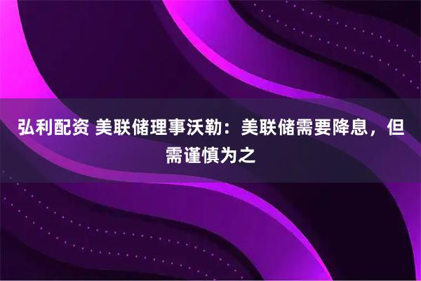 弘利配资 美联储理事沃勒：美联储需要降息，但需谨慎为之