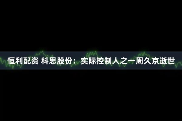 恒利配资 科思股份：实际控制人之一周久京逝世