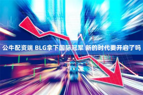 公牛配资端 BLG拿下国际冠军 新的时代要开启了吗