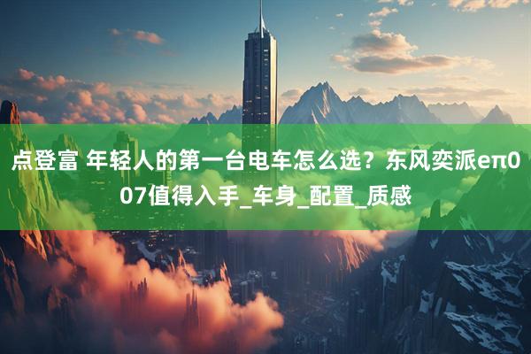 点登富 年轻人的第一台电车怎么选？东风奕派eπ007值得入手_车身_配置_质感