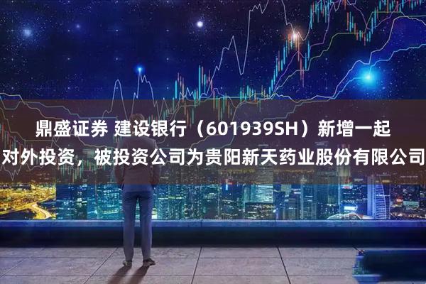 鼎盛证券 建设银行（601939SH）新增一起对外投资，被投资公司为贵阳新天药业股份有限公司