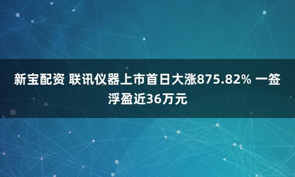 新宝配资 联讯仪器上市首日大涨875.82% 一签浮盈近36万元