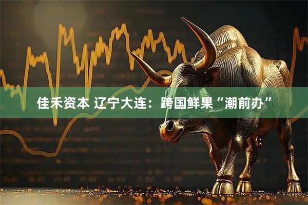 佳禾资本 辽宁大连：跨国鲜果“潮前办”