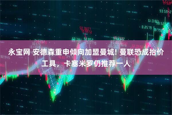 永宝网 安德森重申倾向加盟曼城! 曼联恐成抬价工具，卡塞米罗仍推荐一人