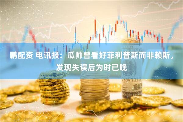 鹏配资 电讯报：瓜帅曾看好菲利普斯而非赖斯，发现失误后为时已晚