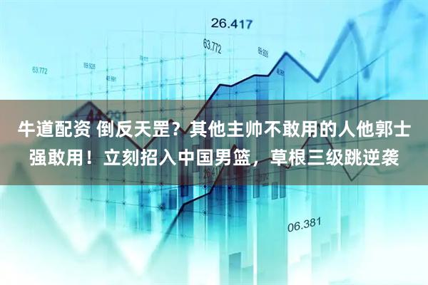 牛道配资 倒反天罡？其他主帅不敢用的人他郭士强敢用！立刻招入中国男篮，草根三级跳逆袭