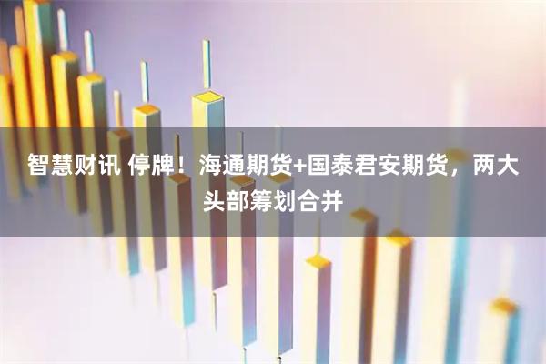 智慧财讯 停牌！海通期货+国泰君安期货，两大头部筹划合并