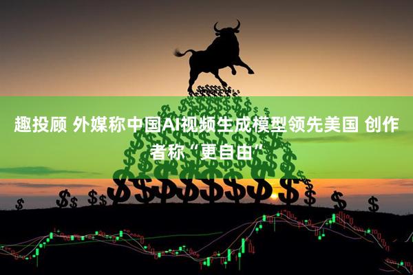 趣投顾 外媒称中国AI视频生成模型领先美国 创作者称“更自由”