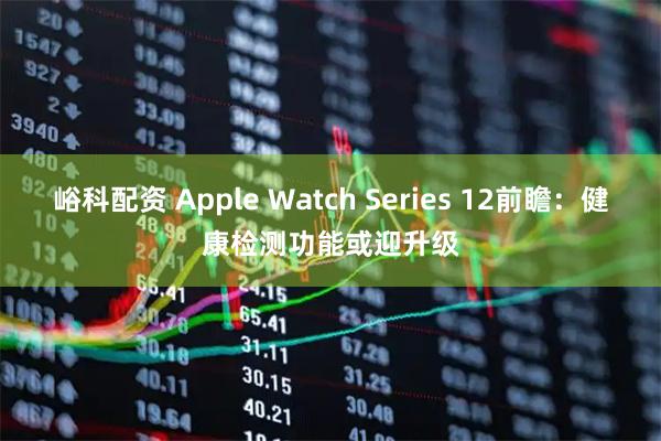 峪科配资 Apple Watch Series 12前瞻：健康检测功能或迎升级