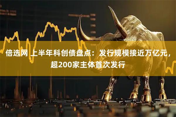 倍选网 上半年科创债盘点：发行规模接近万亿元，超200家主体首次发行