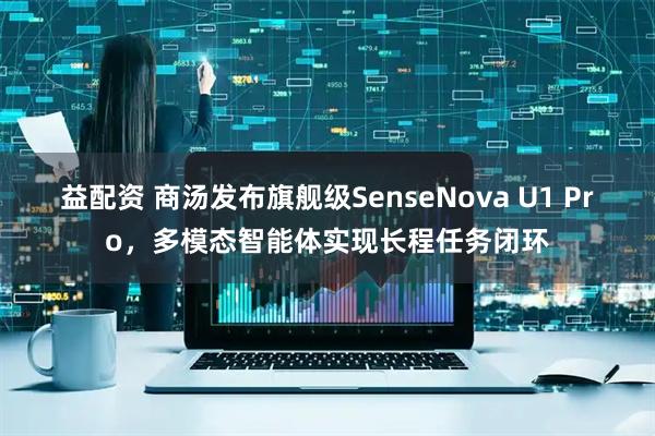 益配资 商汤发布旗舰级SenseNova U1 Pro，多模态智能体实现长程任务闭环