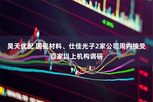 昊天优配 国瓷材料、仕佳光子2家公司周内接受百家以上机构调研