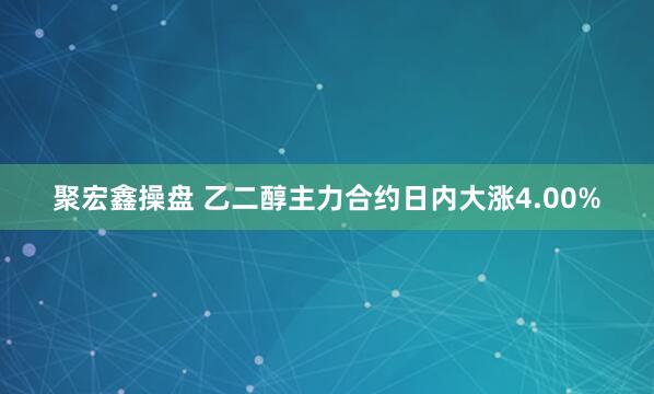 聚宏鑫操盘 乙二醇主力合约日内大涨4.00%