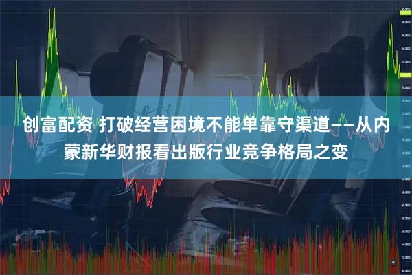 创富配资 打破经营困境不能单靠守渠道——从内蒙新华财报看出版行业竞争格局之变