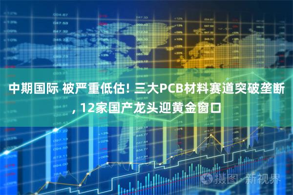 中期国际 被严重低估! 三大PCB材料赛道突破垄断, 12家国产龙头迎黄金窗口